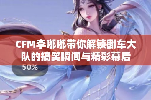 CFM李嘟嘟带你解锁翻车大队的搞笑瞬间与精彩幕后