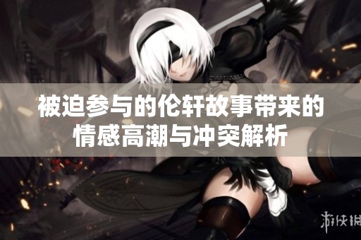 被迫参与的伦轩故事带来的情感高潮与冲突解析