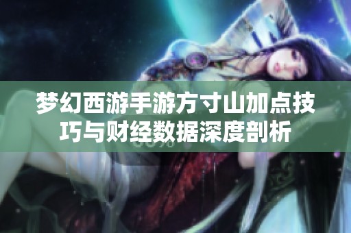 梦幻西游手游方寸山加点技巧与财经数据深度剖析