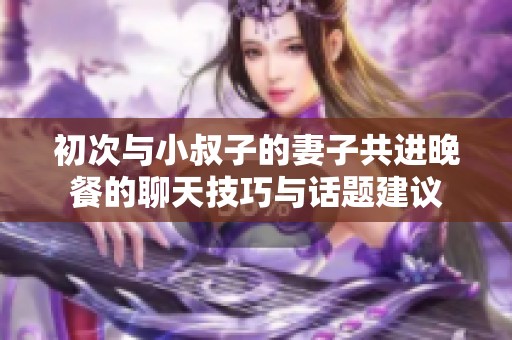初次与小叔子的妻子共进晚餐的聊天技巧与话题建议