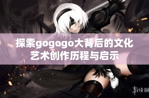 探索gogogo大背后的文化艺术创作历程与启示