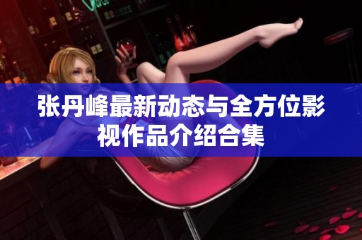 张丹峰最新动态与全方位影视作品介绍合集