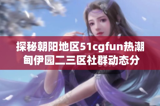 探秘朝阳地区51cgfun热潮 甸伊园二三区社群动态分析