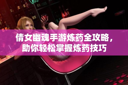 倩女幽魂手游炼药全攻略，助你轻松掌握炼药技巧