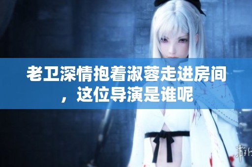 老卫深情抱着淑蓉走进房间，这位导演是谁呢