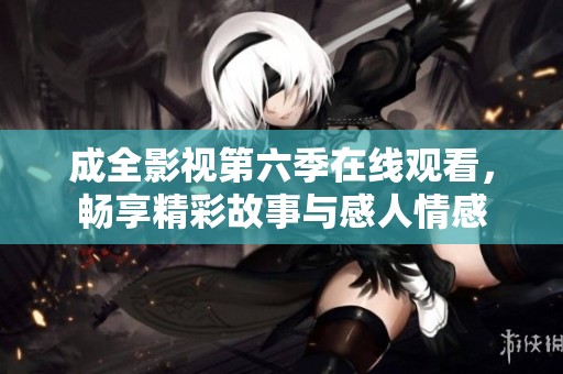 成全影视第六季在线观看，畅享精彩故事与感人情感