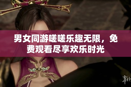 男女同游嗟嗟乐趣无限，免费观看尽享欢乐时光