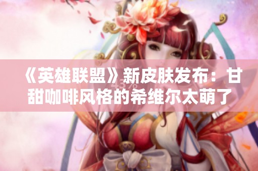 《英雄联盟》新皮肤发布：甘甜咖啡风格的希维尔太萌了！