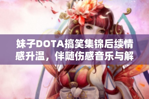 妹子DOTA搞笑集锦后续情感升温，伴随伤感音乐与解说揭示心声