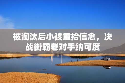 被淘汰后小孩重拾信念，决战街霸老对手纳可度