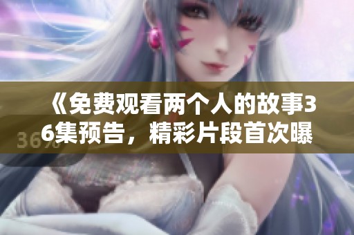 《免费观看两个人的故事36集预告，精彩片段首次曝光》