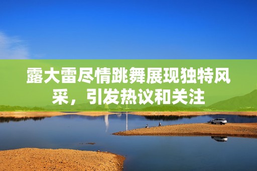 露大雷尽情跳舞展现独特风采，引发热议和关注