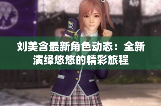 刘美含最新角色动态：全新演绎悠悠的精彩旅程
