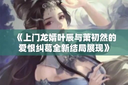 《上门龙婿叶辰与萧初然的爱恨纠葛全新结局展现》