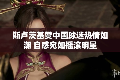斯卢茨基赞中国球迷热情如潮 自感宛如摇滚明星