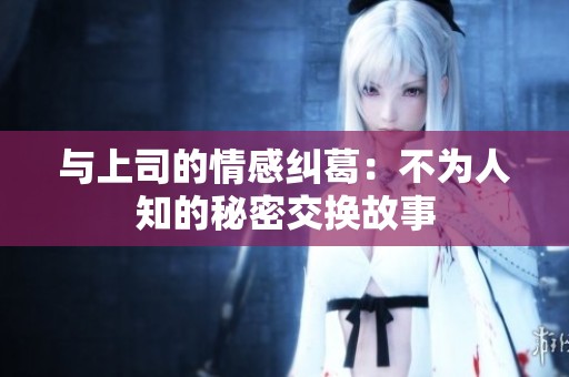 与上司的情感纠葛：不为人知的秘密交换故事