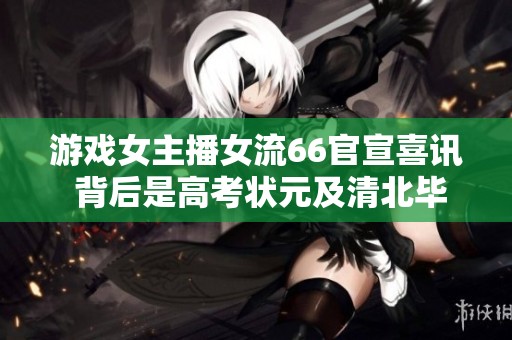 游戏女主播女流66官宣喜讯 背后是高考状元及清北毕业生的光环