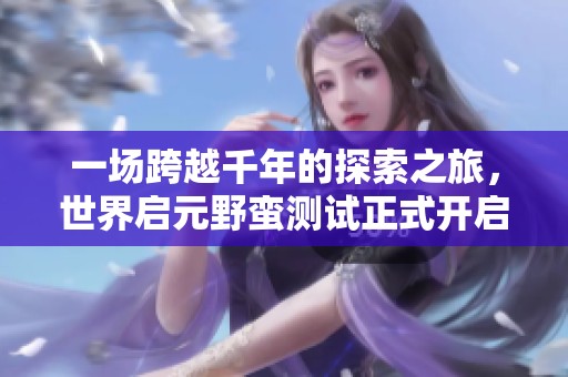 一场跨越千年的探索之旅，世界启元野蛮测试正式开启！
