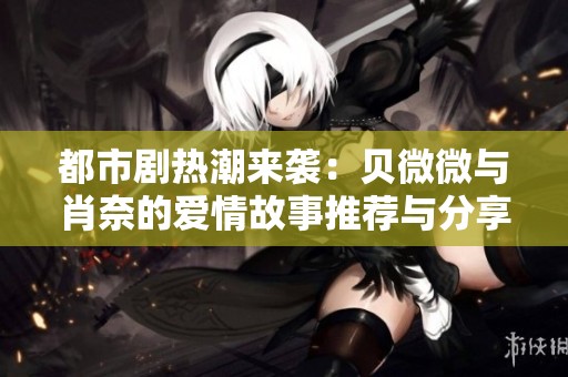 都市剧热潮来袭：贝微微与肖奈的爱情故事推荐与分享