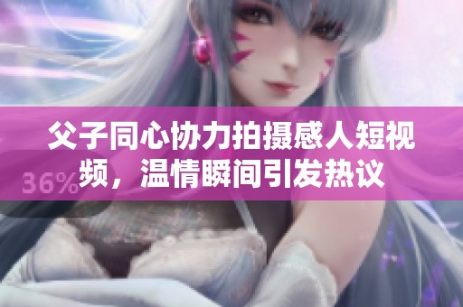 父子同心协力拍摄感人短视频，温情瞬间引发热议