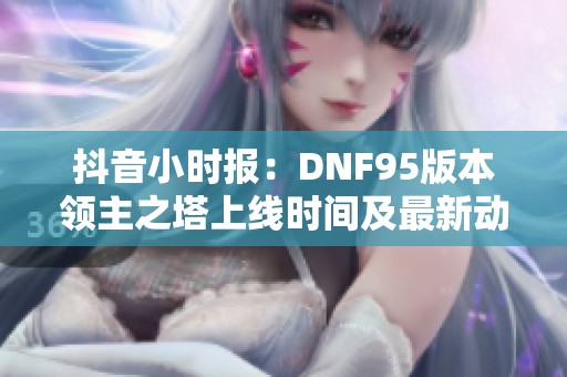 抖音小时报：DNF95版本领主之塔上线时间及最新动态分析