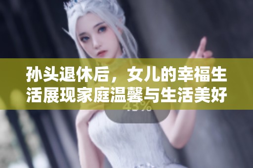 孙头退休后，女儿的幸福生活展现家庭温馨与生活美好