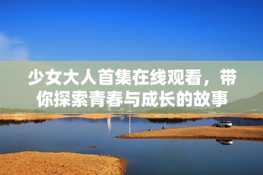 少女大人首集在线观看，带你探索青春与成长的故事