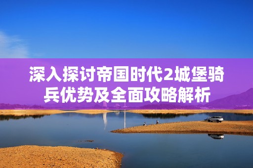 深入探讨帝国时代2城堡骑兵优势及全面攻略解析