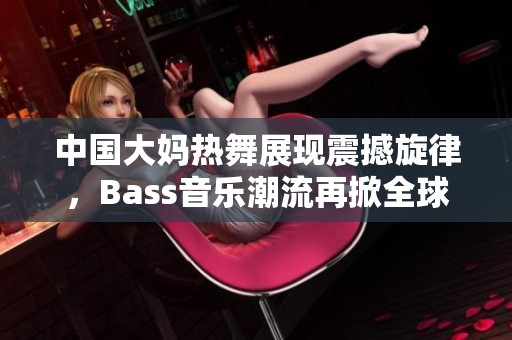 中国大妈热舞展现震撼旋律，Bass音乐潮流再掀全球热潮