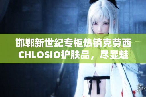 邯郸新世纪专柜热销克劳西CHLOSIO护肤品，尽显魅力肌肤