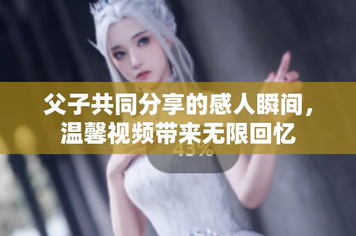 父子共同分享的感人瞬间，温馨视频带来无限回忆