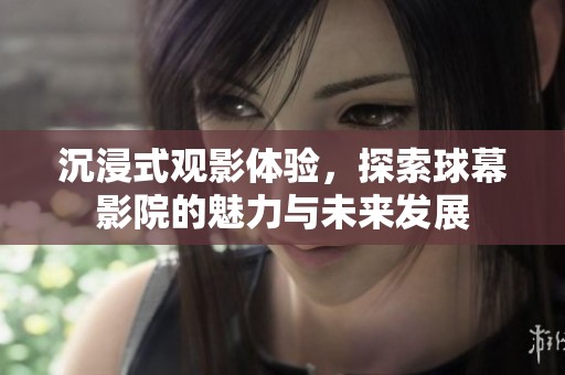 沉浸式观影体验，探索球幕影院的魅力与未来发展