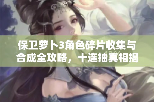 保卫萝卜3角色碎片收集与合成全攻略，十连抽真相揭秘