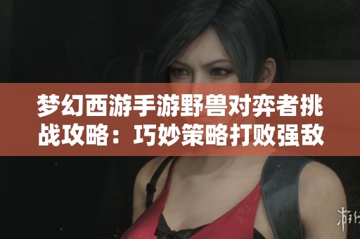 梦幻西游手游野兽对弈者挑战攻略：巧妙策略打败强敌的方法解析