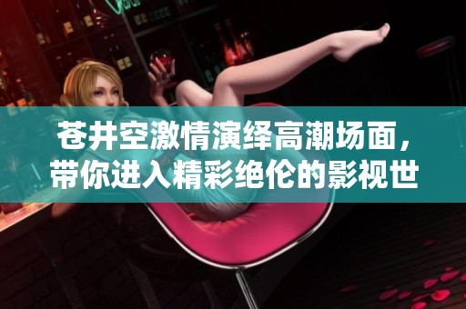 苍井空激情演绎高潮场面，带你进入精彩绝伦的影视世界