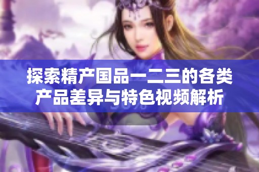 探索精产国品一二三的各类产品差异与特色视频解析