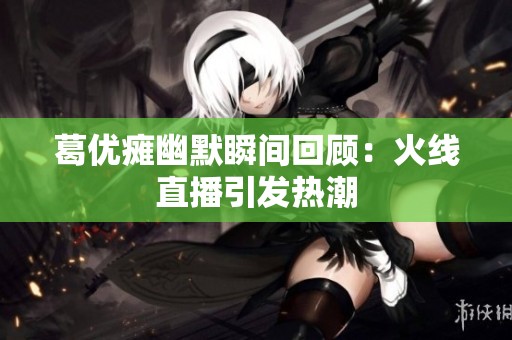 葛优瘫幽默瞬间回顾：火线直播引发热潮