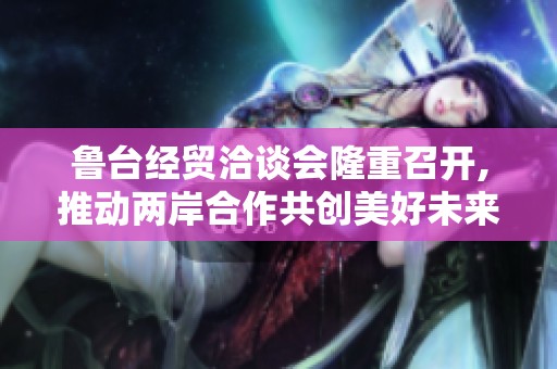 鲁台经贸洽谈会隆重召开,推动两岸合作共创美好未来