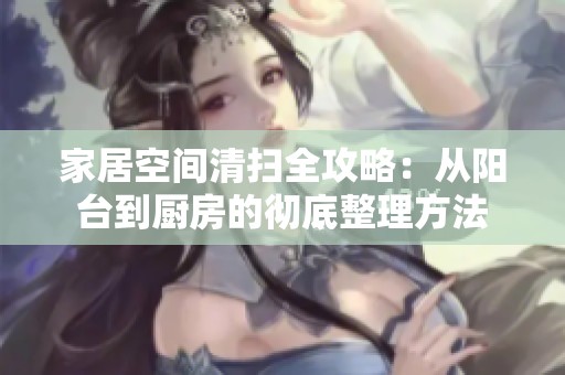 家居空间清扫全攻略：从阳台到厨房的彻底整理方法