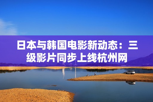 日本与韩国电影新动态：三级影片同步上线杭州网