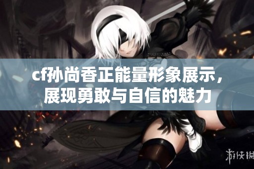 cf孙尚香正能量形象展示，展现勇敢与自信的魅力