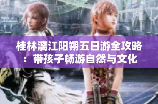 桂林漓江阳朔五日游全攻略：带孩子畅游自然与文化