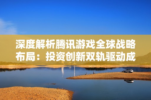 深度解析腾讯游戏全球战略布局：投资创新双轨驱动成长之路