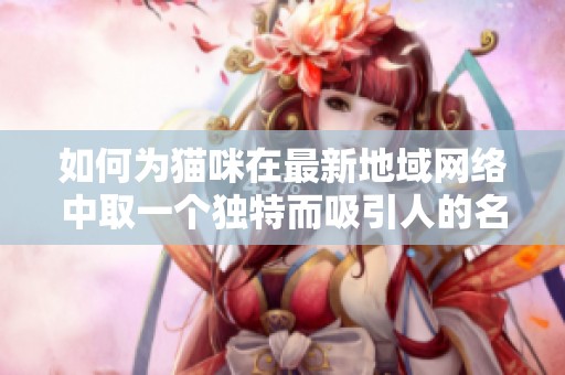 如何为猫咪在最新地域网络中取一个独特而吸引人的名字