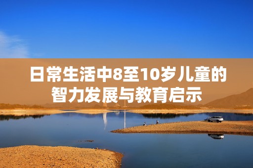 日常生活中8至10岁儿童的智力发展与教育启示
