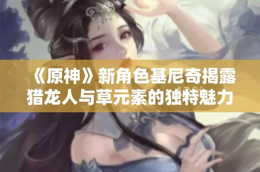 《原神》新角色基尼奇揭露猎龙人与草元素的独特魅力