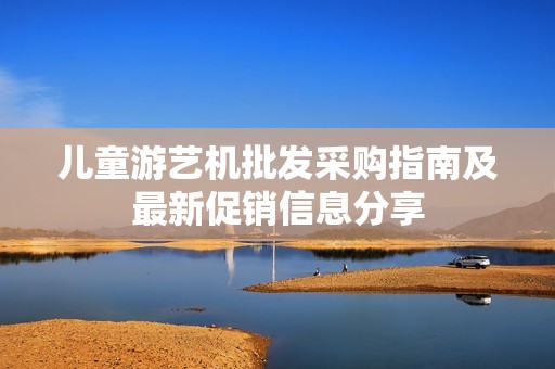 儿童游艺机批发采购指南及最新促销信息分享