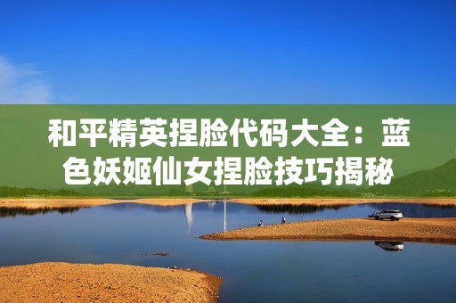 和平精英捏脸代码大全：蓝色妖姬仙女捏脸技巧揭秘