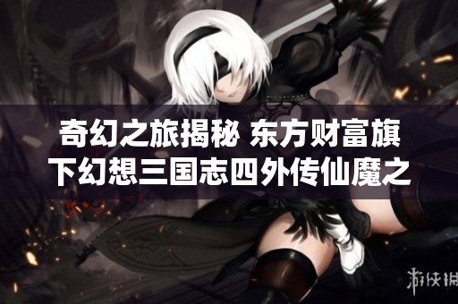 奇幻之旅揭秘 东方财富旗下幻想三国志四外传仙魔之交新玩法分析