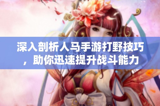 深入剖析人马手游打野技巧，助你迅速提升战斗能力